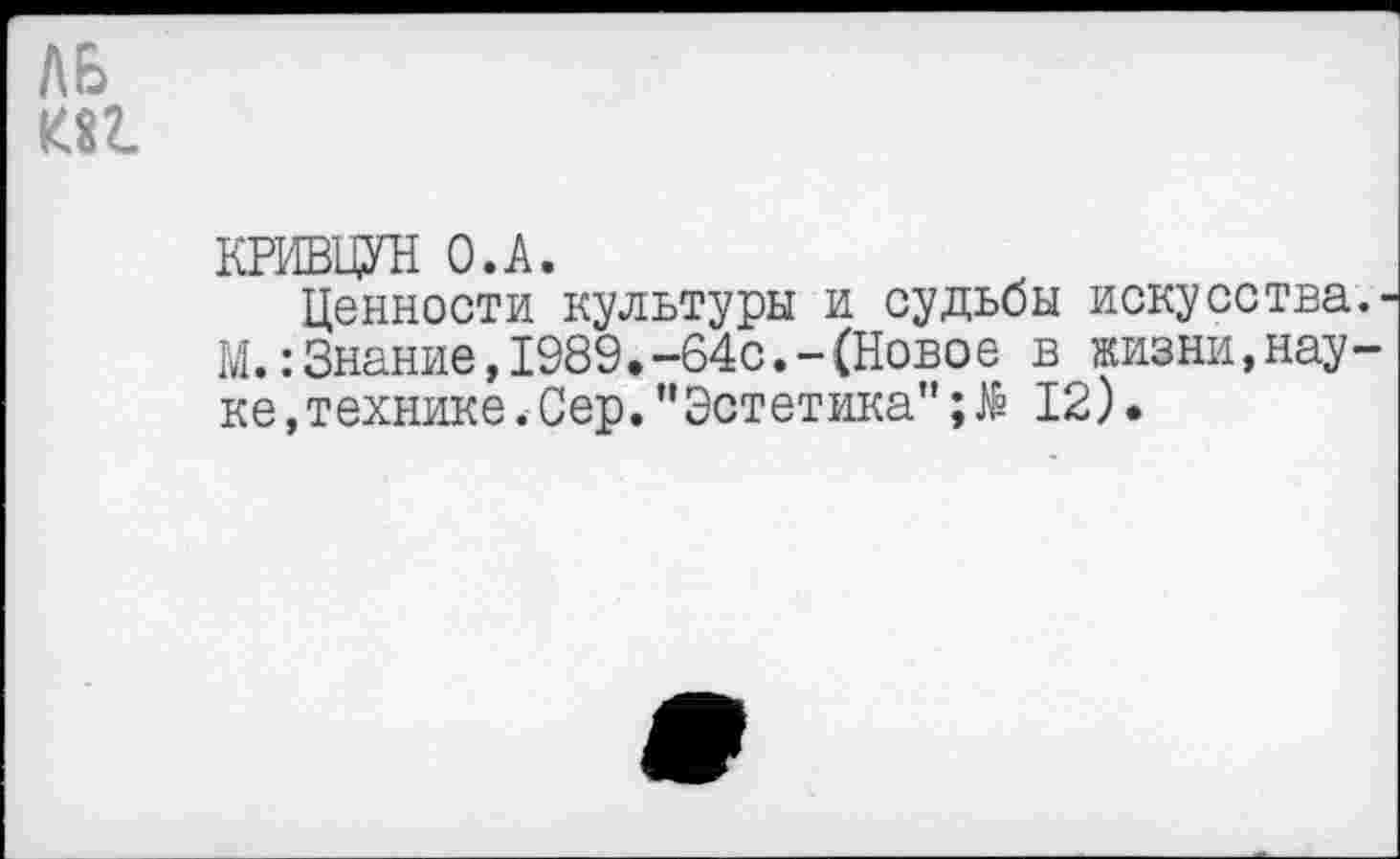 ﻿КРИВЦУН О.А.
Ценности культуры и судьбы искусства М.:Знание,1989.-64с.-(Новое в жизни,нау ке,технике.Сер.”Эстетика";№ 12).